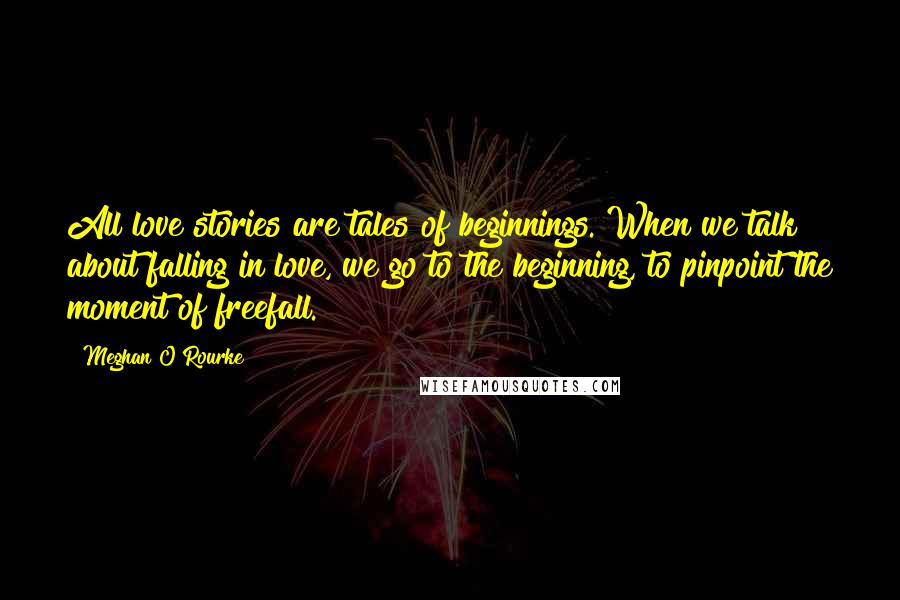 Meghan O'Rourke Quotes: All love stories are tales of beginnings. When we talk about falling in love, we go to the beginning, to pinpoint the moment of freefall.