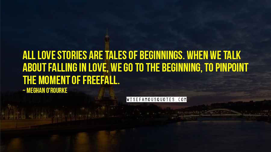 Meghan O'Rourke Quotes: All love stories are tales of beginnings. When we talk about falling in love, we go to the beginning, to pinpoint the moment of freefall.