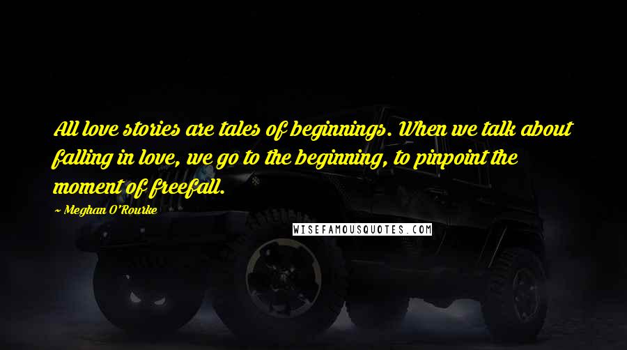 Meghan O'Rourke Quotes: All love stories are tales of beginnings. When we talk about falling in love, we go to the beginning, to pinpoint the moment of freefall.