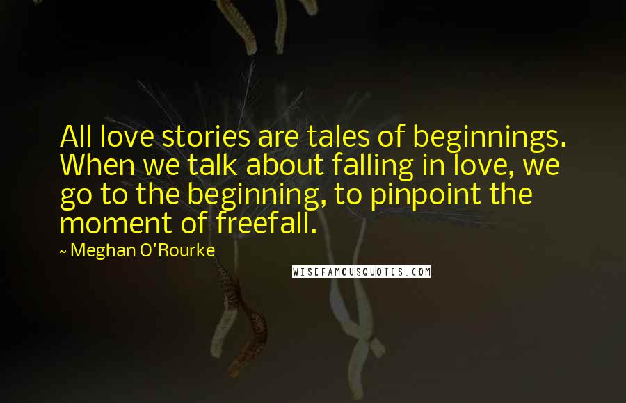 Meghan O'Rourke Quotes: All love stories are tales of beginnings. When we talk about falling in love, we go to the beginning, to pinpoint the moment of freefall.