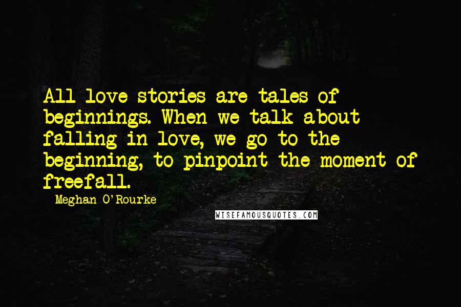 Meghan O'Rourke Quotes: All love stories are tales of beginnings. When we talk about falling in love, we go to the beginning, to pinpoint the moment of freefall.