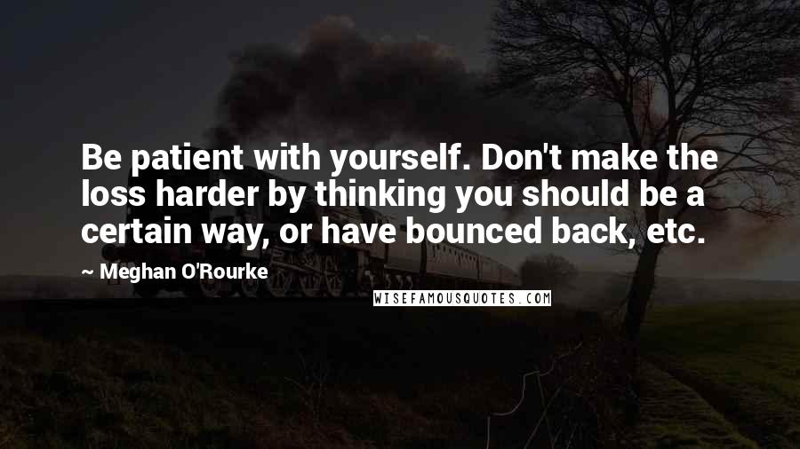 Meghan O'Rourke Quotes: Be patient with yourself. Don't make the loss harder by thinking you should be a certain way, or have bounced back, etc.