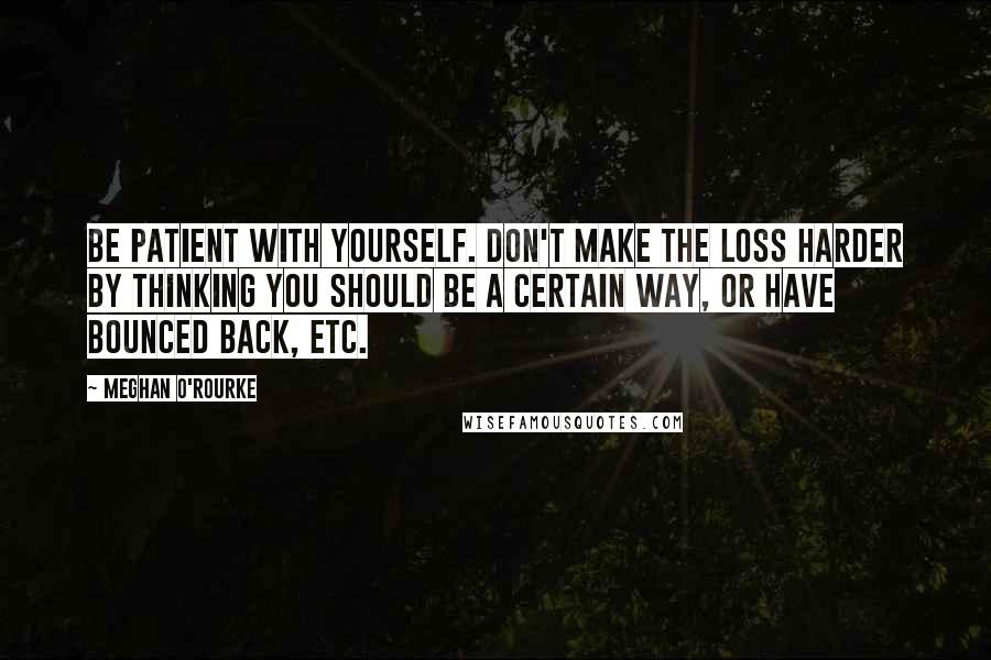 Meghan O'Rourke Quotes: Be patient with yourself. Don't make the loss harder by thinking you should be a certain way, or have bounced back, etc.