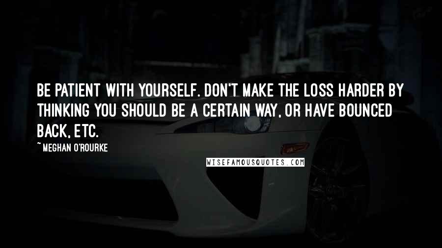 Meghan O'Rourke Quotes: Be patient with yourself. Don't make the loss harder by thinking you should be a certain way, or have bounced back, etc.