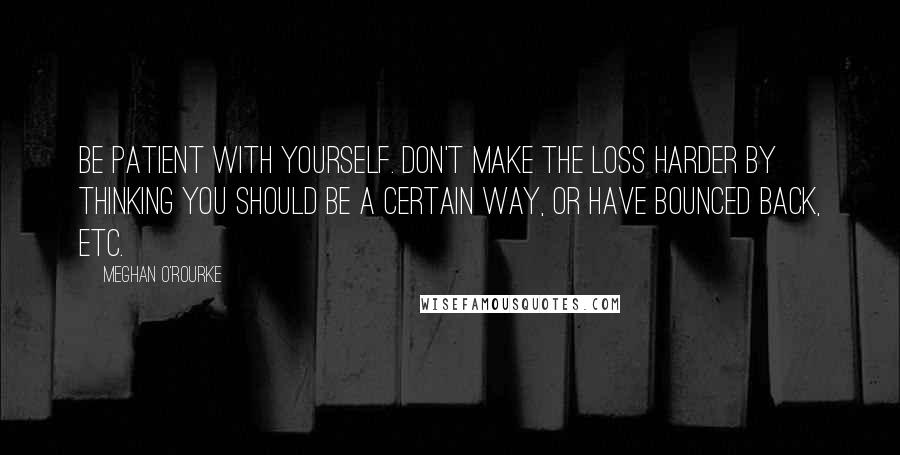 Meghan O'Rourke Quotes: Be patient with yourself. Don't make the loss harder by thinking you should be a certain way, or have bounced back, etc.