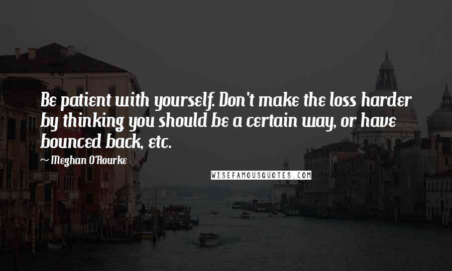 Meghan O'Rourke Quotes: Be patient with yourself. Don't make the loss harder by thinking you should be a certain way, or have bounced back, etc.