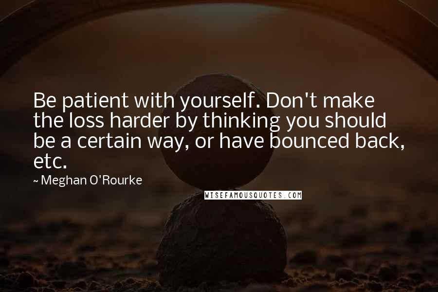 Meghan O'Rourke Quotes: Be patient with yourself. Don't make the loss harder by thinking you should be a certain way, or have bounced back, etc.