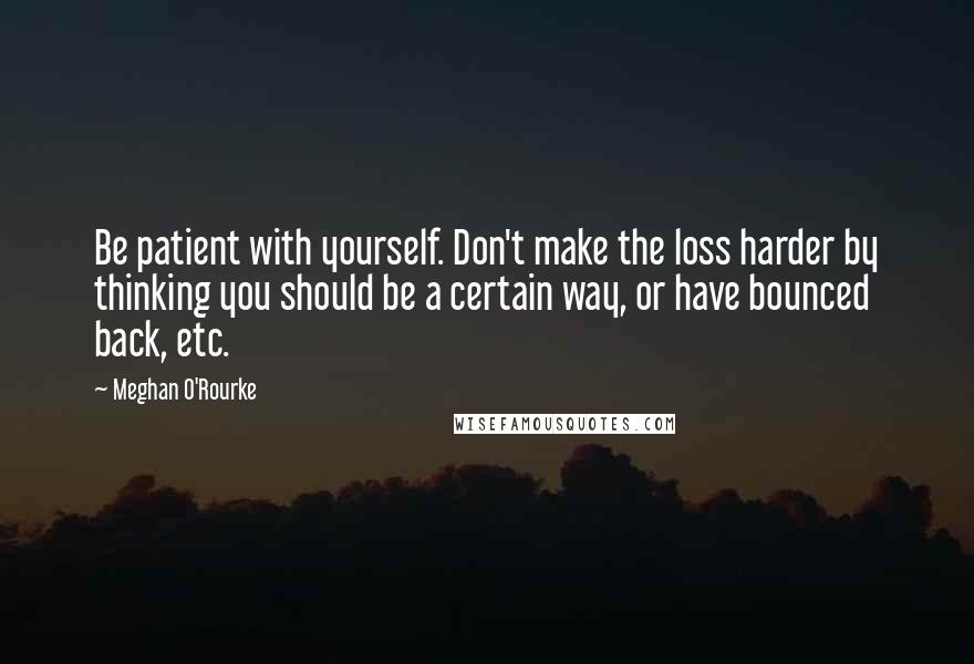 Meghan O'Rourke Quotes: Be patient with yourself. Don't make the loss harder by thinking you should be a certain way, or have bounced back, etc.