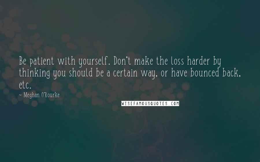 Meghan O'Rourke Quotes: Be patient with yourself. Don't make the loss harder by thinking you should be a certain way, or have bounced back, etc.