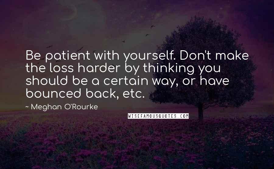 Meghan O'Rourke Quotes: Be patient with yourself. Don't make the loss harder by thinking you should be a certain way, or have bounced back, etc.