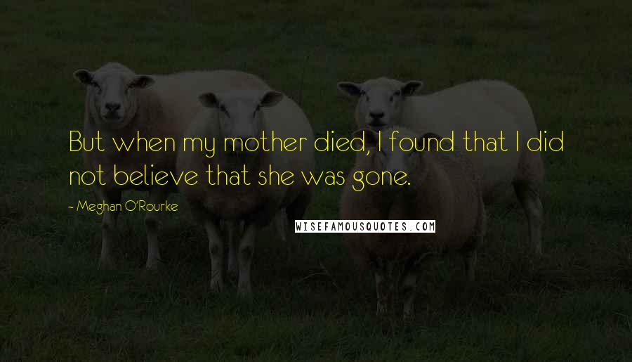 Meghan O'Rourke Quotes: But when my mother died, I found that I did not believe that she was gone.