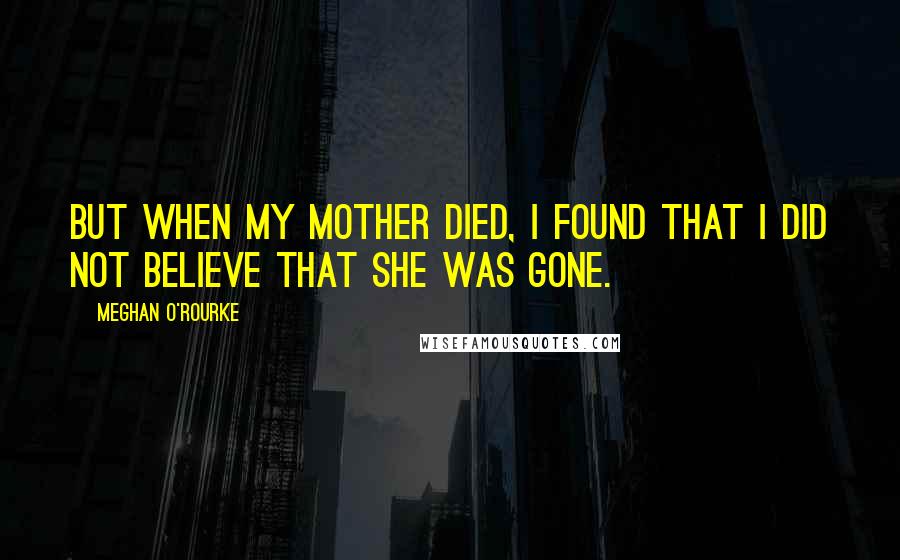 Meghan O'Rourke Quotes: But when my mother died, I found that I did not believe that she was gone.