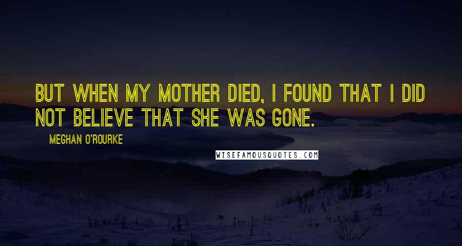 Meghan O'Rourke Quotes: But when my mother died, I found that I did not believe that she was gone.