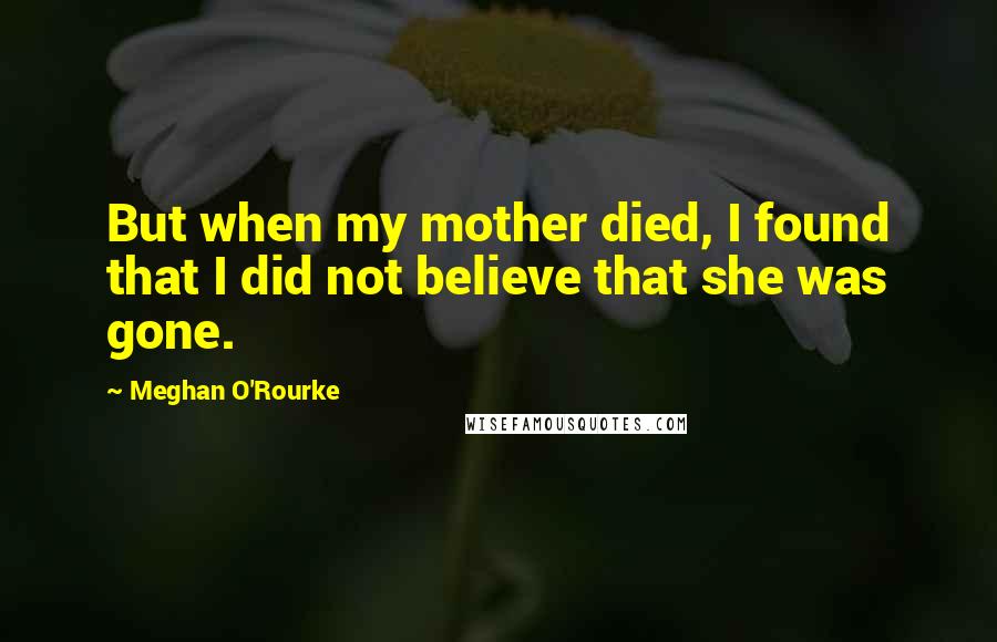 Meghan O'Rourke Quotes: But when my mother died, I found that I did not believe that she was gone.