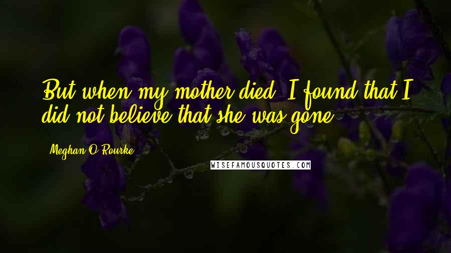 Meghan O'Rourke Quotes: But when my mother died, I found that I did not believe that she was gone.