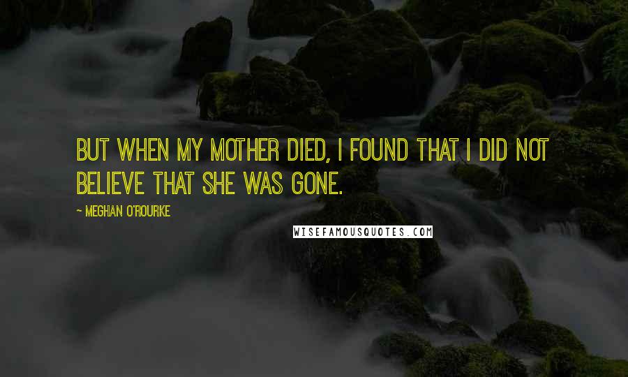 Meghan O'Rourke Quotes: But when my mother died, I found that I did not believe that she was gone.