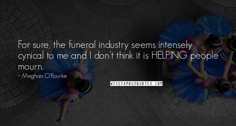 Meghan O'Rourke Quotes: For sure, the funeral industry seems intensely cynical to me and I don't think it is HELPING people mourn.