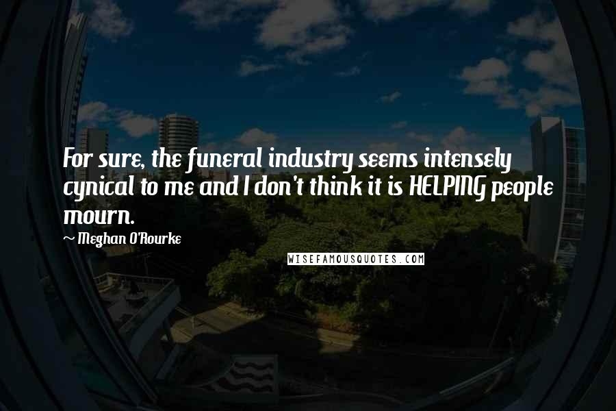 Meghan O'Rourke Quotes: For sure, the funeral industry seems intensely cynical to me and I don't think it is HELPING people mourn.