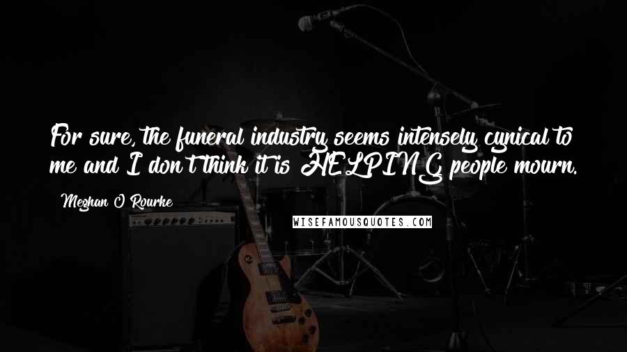 Meghan O'Rourke Quotes: For sure, the funeral industry seems intensely cynical to me and I don't think it is HELPING people mourn.