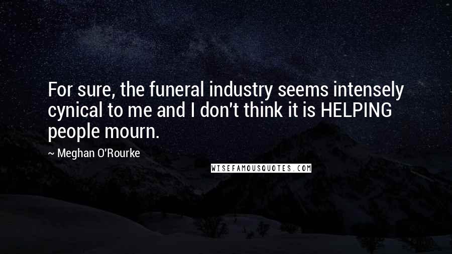 Meghan O'Rourke Quotes: For sure, the funeral industry seems intensely cynical to me and I don't think it is HELPING people mourn.