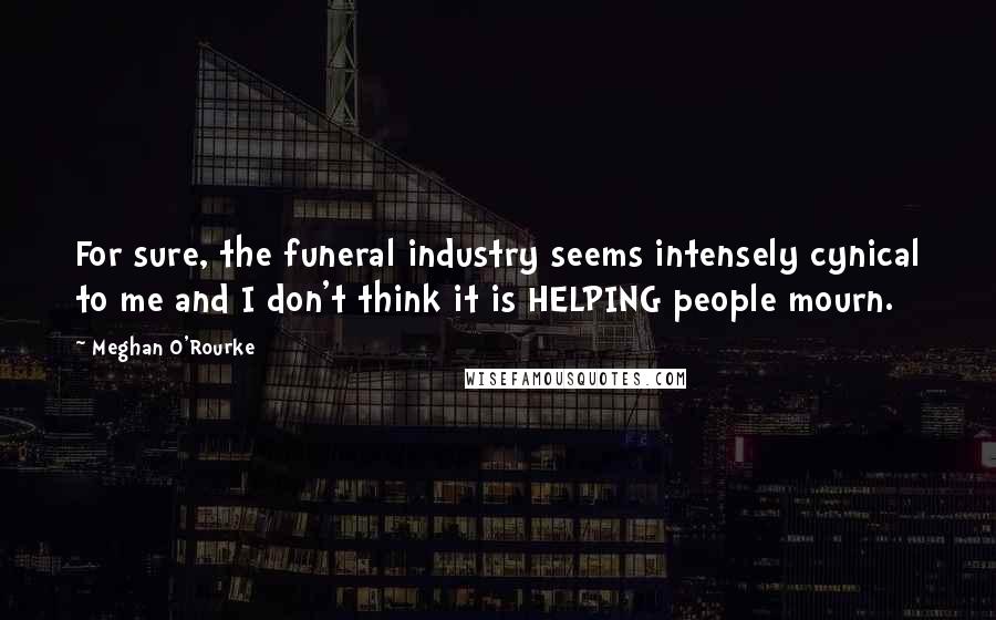 Meghan O'Rourke Quotes: For sure, the funeral industry seems intensely cynical to me and I don't think it is HELPING people mourn.