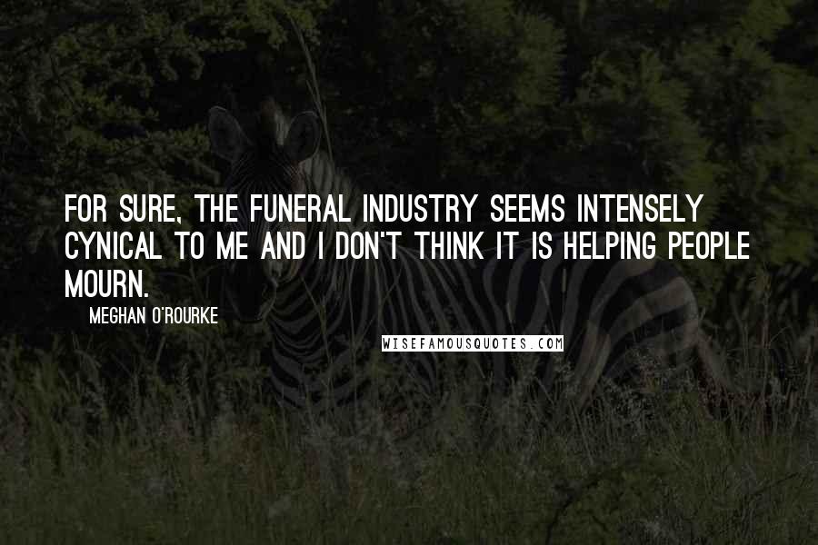 Meghan O'Rourke Quotes: For sure, the funeral industry seems intensely cynical to me and I don't think it is HELPING people mourn.