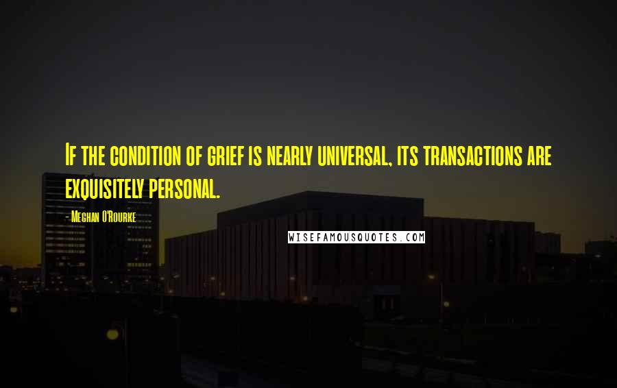 Meghan O'Rourke Quotes: If the condition of grief is nearly universal, its transactions are exquisitely personal.