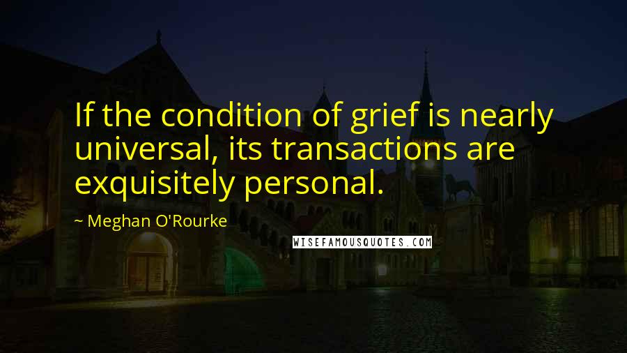 Meghan O'Rourke Quotes: If the condition of grief is nearly universal, its transactions are exquisitely personal.