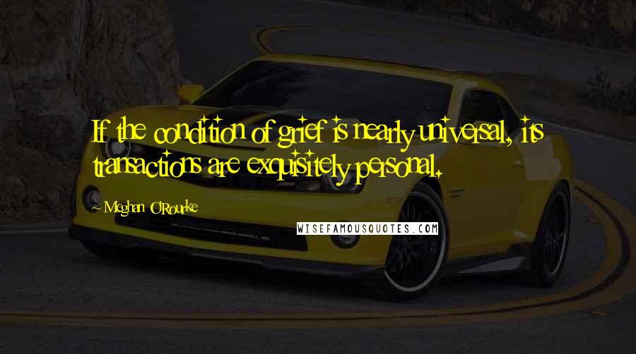 Meghan O'Rourke Quotes: If the condition of grief is nearly universal, its transactions are exquisitely personal.