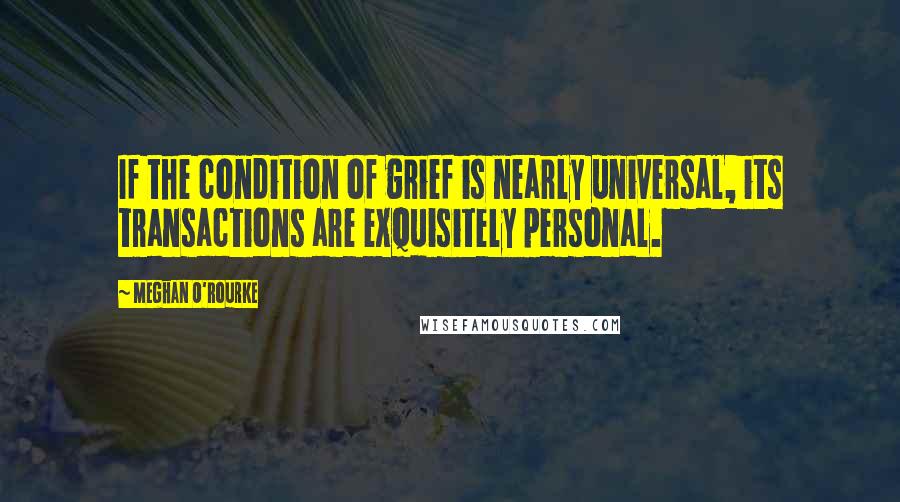 Meghan O'Rourke Quotes: If the condition of grief is nearly universal, its transactions are exquisitely personal.