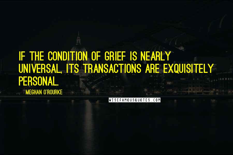 Meghan O'Rourke Quotes: If the condition of grief is nearly universal, its transactions are exquisitely personal.