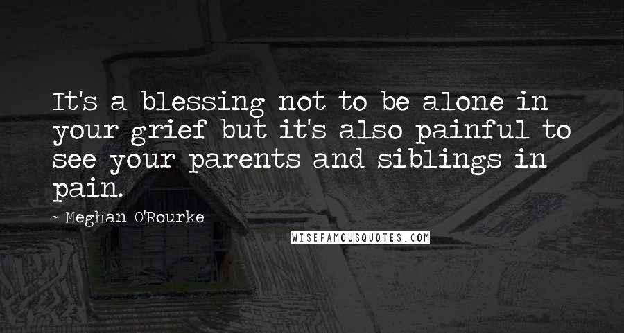 Meghan O'Rourke Quotes: It's a blessing not to be alone in your grief but it's also painful to see your parents and siblings in pain.