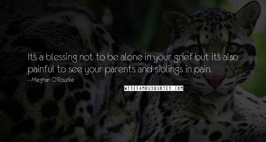 Meghan O'Rourke Quotes: It's a blessing not to be alone in your grief but it's also painful to see your parents and siblings in pain.