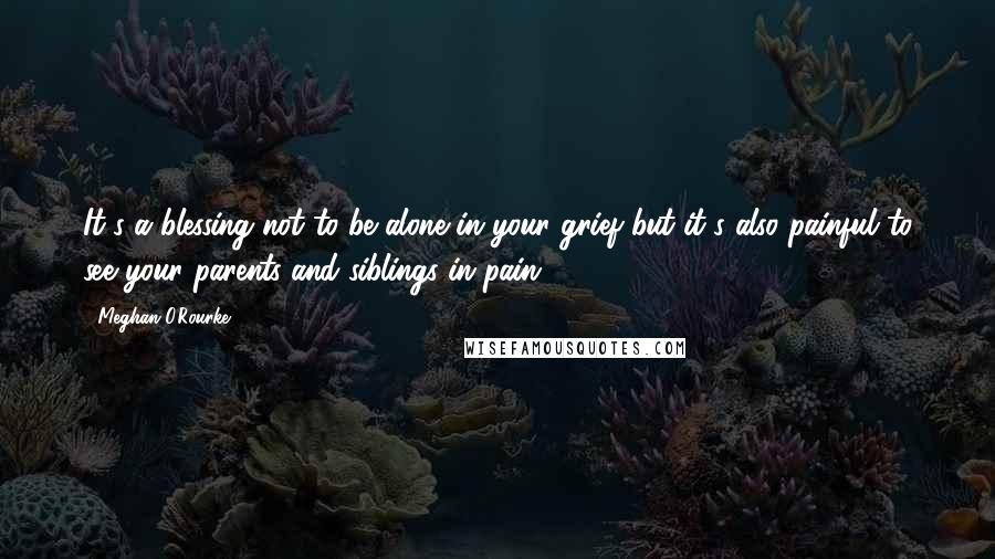 Meghan O'Rourke Quotes: It's a blessing not to be alone in your grief but it's also painful to see your parents and siblings in pain.
