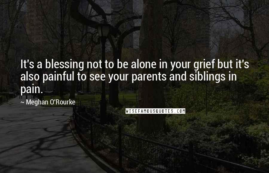Meghan O'Rourke Quotes: It's a blessing not to be alone in your grief but it's also painful to see your parents and siblings in pain.