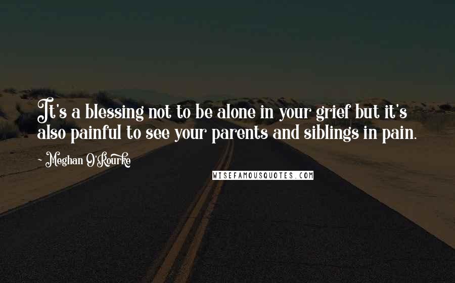 Meghan O'Rourke Quotes: It's a blessing not to be alone in your grief but it's also painful to see your parents and siblings in pain.