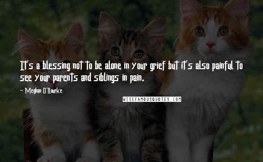 Meghan O'Rourke Quotes: It's a blessing not to be alone in your grief but it's also painful to see your parents and siblings in pain.