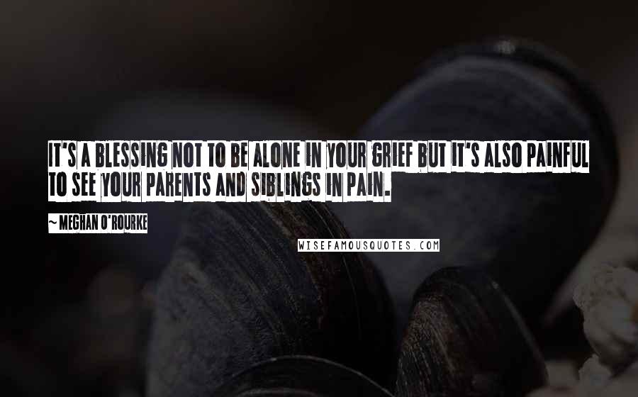 Meghan O'Rourke Quotes: It's a blessing not to be alone in your grief but it's also painful to see your parents and siblings in pain.