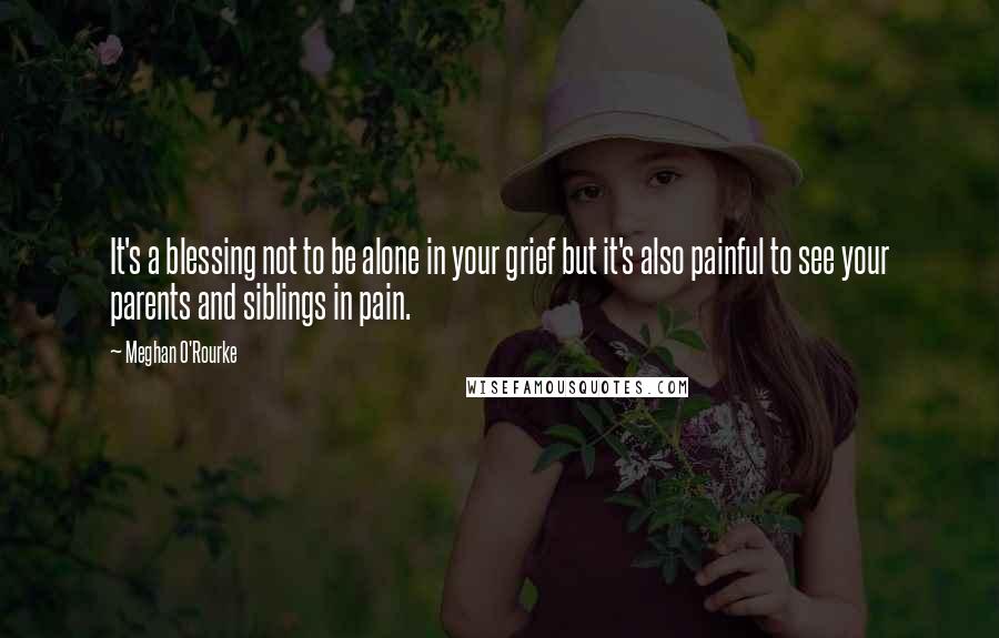Meghan O'Rourke Quotes: It's a blessing not to be alone in your grief but it's also painful to see your parents and siblings in pain.