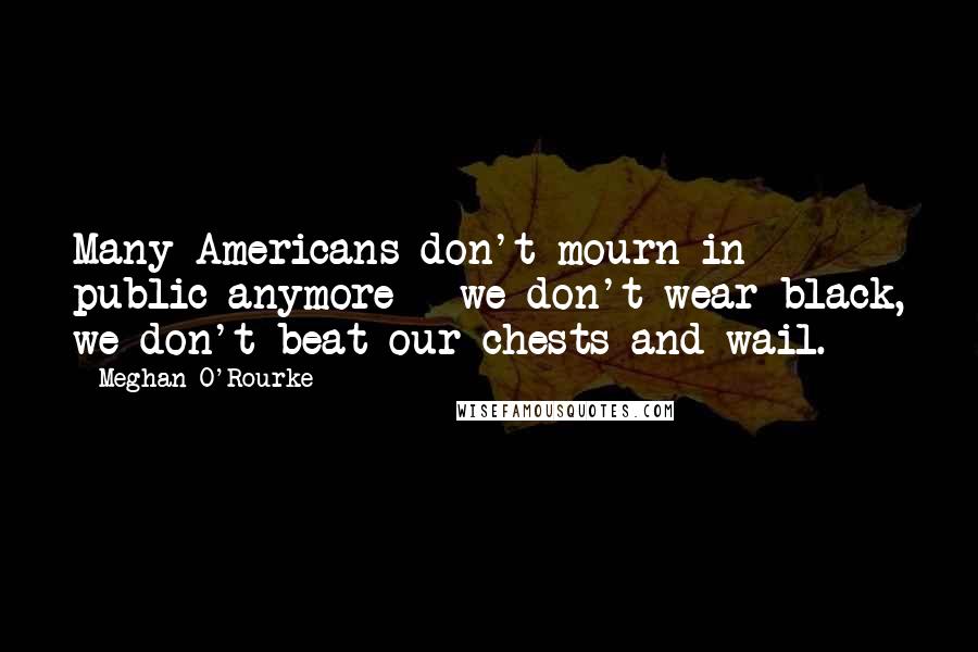 Meghan O'Rourke Quotes: Many Americans don't mourn in public anymore - we don't wear black, we don't beat our chests and wail.