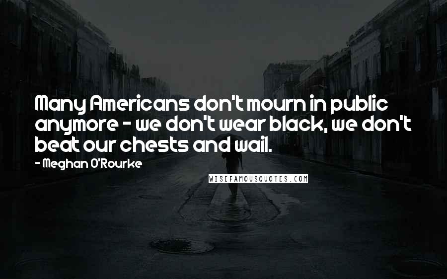 Meghan O'Rourke Quotes: Many Americans don't mourn in public anymore - we don't wear black, we don't beat our chests and wail.