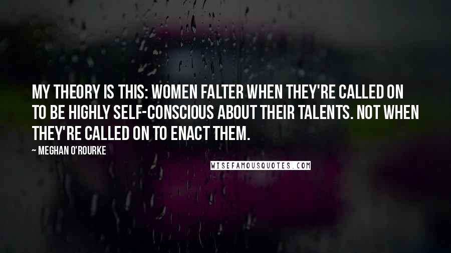 Meghan O'Rourke Quotes: My theory is this: Women falter when they're called on to be highly self-conscious about their talents. Not when they're called on to enact them.