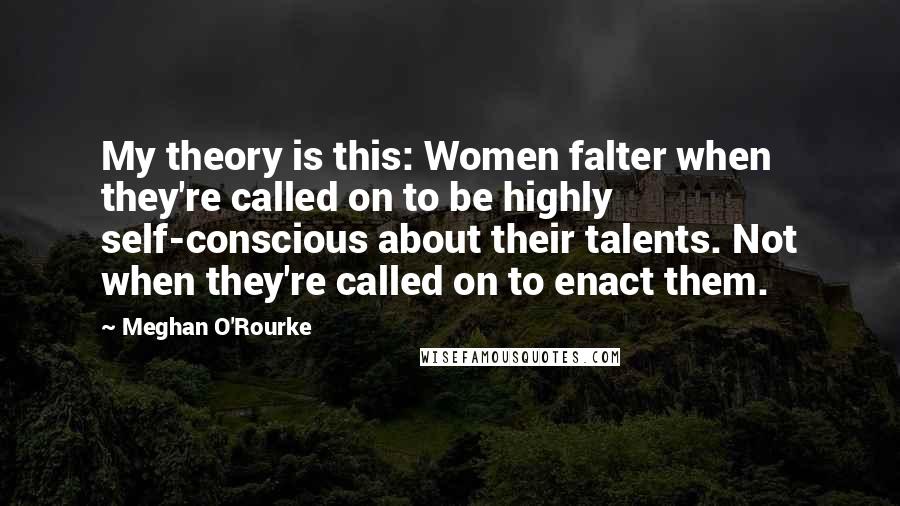 Meghan O'Rourke Quotes: My theory is this: Women falter when they're called on to be highly self-conscious about their talents. Not when they're called on to enact them.