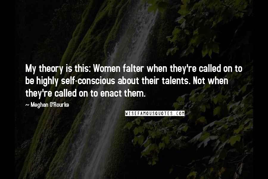 Meghan O'Rourke Quotes: My theory is this: Women falter when they're called on to be highly self-conscious about their talents. Not when they're called on to enact them.