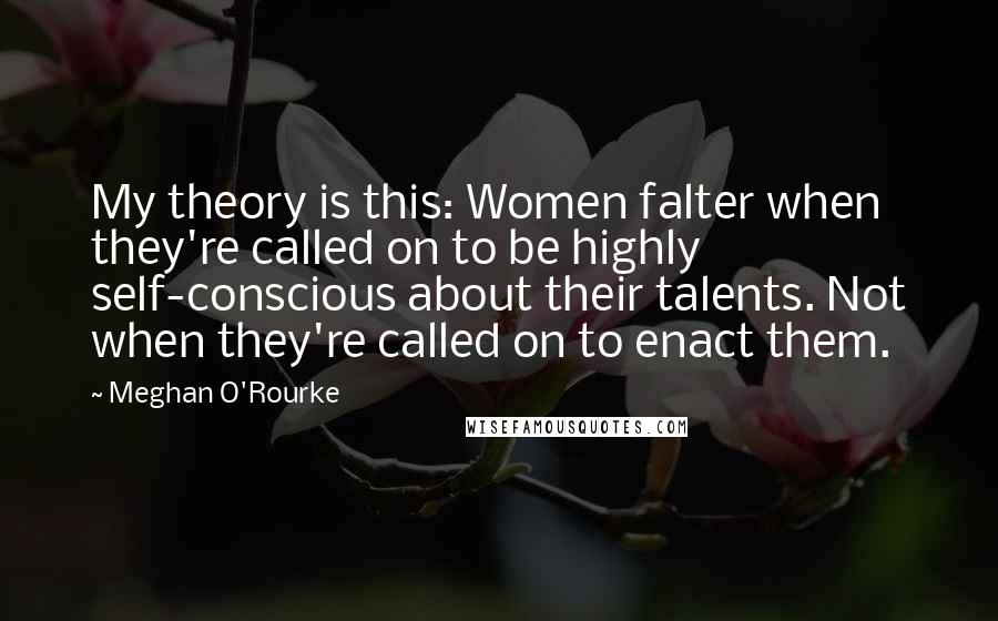 Meghan O'Rourke Quotes: My theory is this: Women falter when they're called on to be highly self-conscious about their talents. Not when they're called on to enact them.
