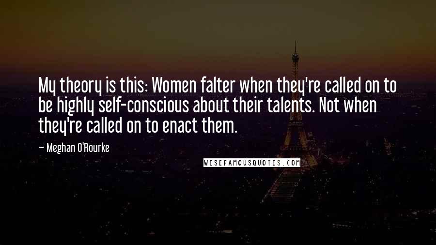 Meghan O'Rourke Quotes: My theory is this: Women falter when they're called on to be highly self-conscious about their talents. Not when they're called on to enact them.