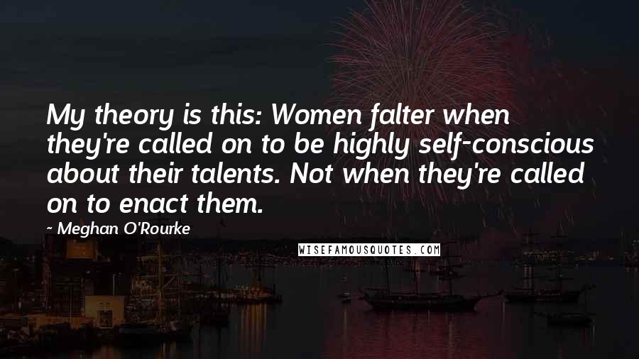 Meghan O'Rourke Quotes: My theory is this: Women falter when they're called on to be highly self-conscious about their talents. Not when they're called on to enact them.