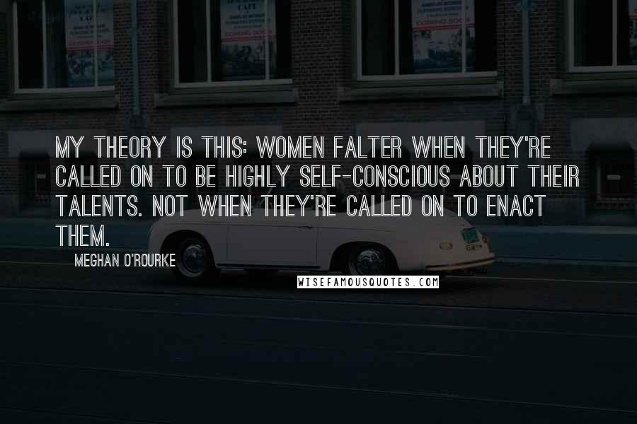 Meghan O'Rourke Quotes: My theory is this: Women falter when they're called on to be highly self-conscious about their talents. Not when they're called on to enact them.