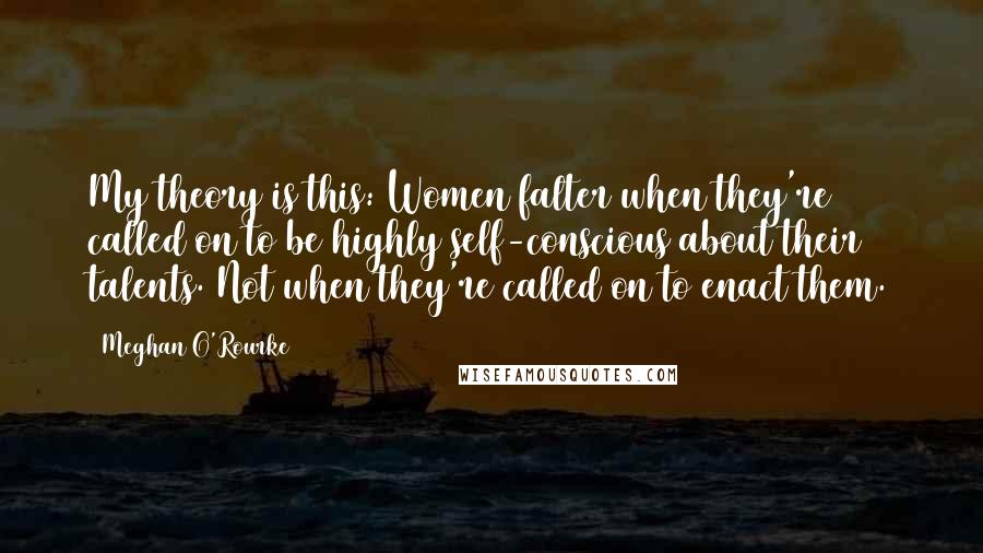 Meghan O'Rourke Quotes: My theory is this: Women falter when they're called on to be highly self-conscious about their talents. Not when they're called on to enact them.