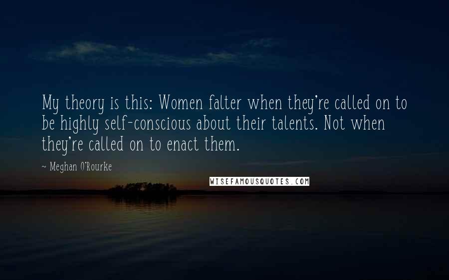 Meghan O'Rourke Quotes: My theory is this: Women falter when they're called on to be highly self-conscious about their talents. Not when they're called on to enact them.